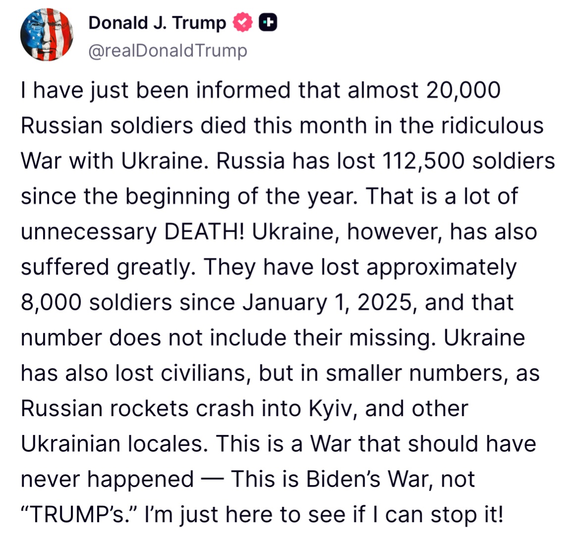 Trump: I have just been informed that almost 20,000 Russian soldiers died this month in the ridiculous War with Ukraine. Russia has lost 112,500 soldiers since the beginning of the year. That is a lot of unnecessary DEATH! Ukraine, however, has also suffered greatly. They have lost approximately 8,000 soldiers since January 1, 2025, and that number does not include their missing. Ukraine has also lost civilians, but in smaller numbers, as Russian rockets crash into Kyiv, and other Ukrainian locales. This is a War that should have never happened — This is Biden’s War, not “TRUMP’s.” I’m just here to see if I can stop it!