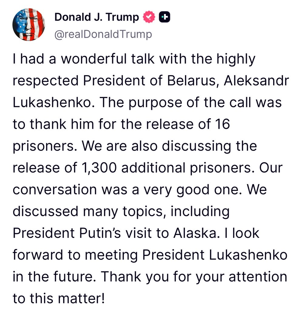 Trump: I had a wonderful talk with the highly respected President of Belarus, Aleksandr Lukashenko. The purpose of the call was to thank him for the release of 16 prisoners. We are also discussing the release of 1,300 additional prisoners. Our conversation was a very good one. We discussed many topics, including President Putin’s visit to Alaska. I look forward to meeting President Lukashenko in the future
