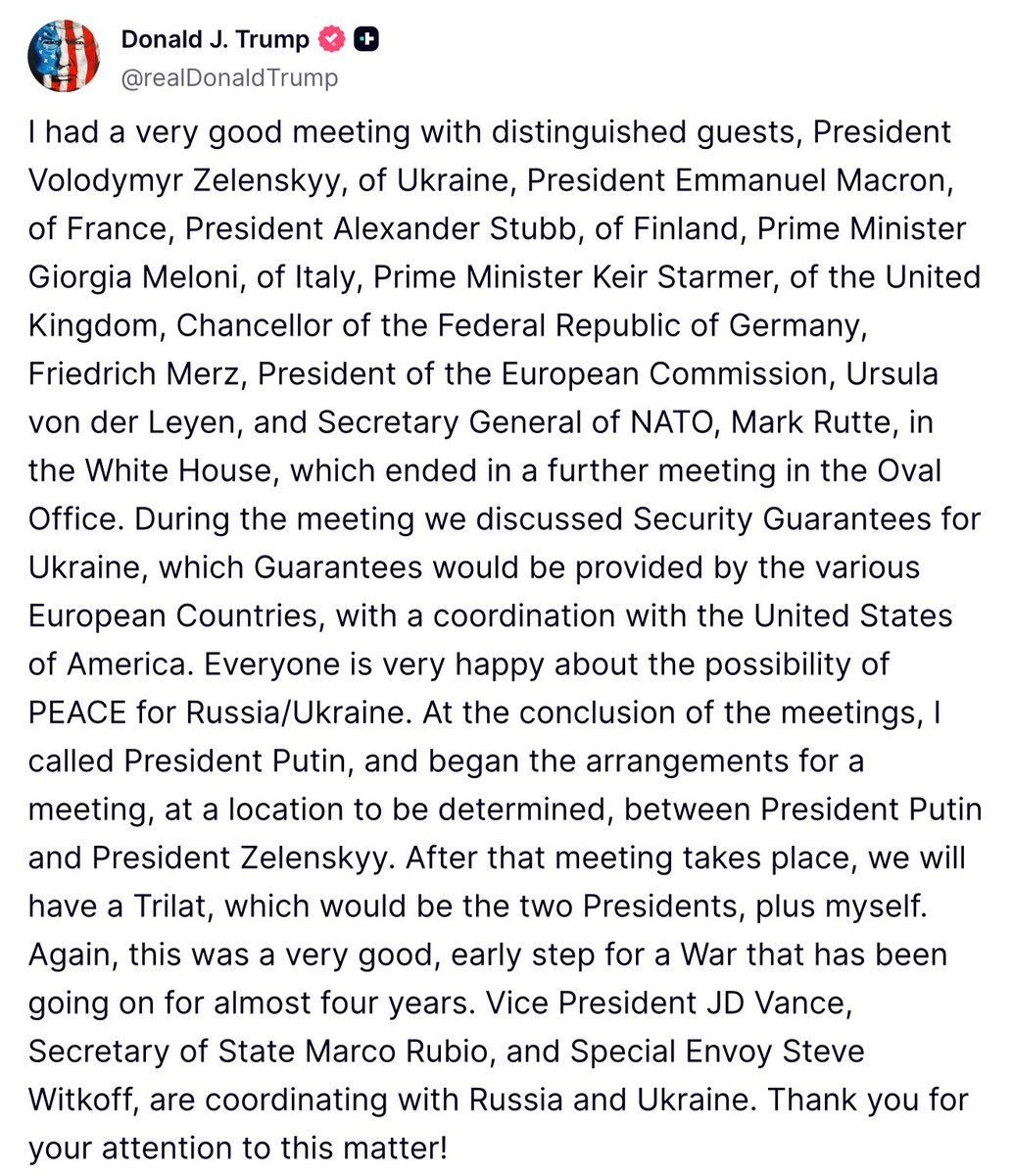 Trump: During the meeting with European leaders we discussed Security Guarantees for Ukraine, which Guarantees would be provided by the various European Countries, with a coordination with the United States of America. Everyone is very happy about the possibility of PEACE for Russia/Ukraine. At the conclusion of the meetings, I called President Putin, and began the arrangements for a meeting, at a location to be determined, between President Putin and President Zelenskyy. After that meeting takes place, we will have a Trilat, which would be the two Presidents, plus myself.