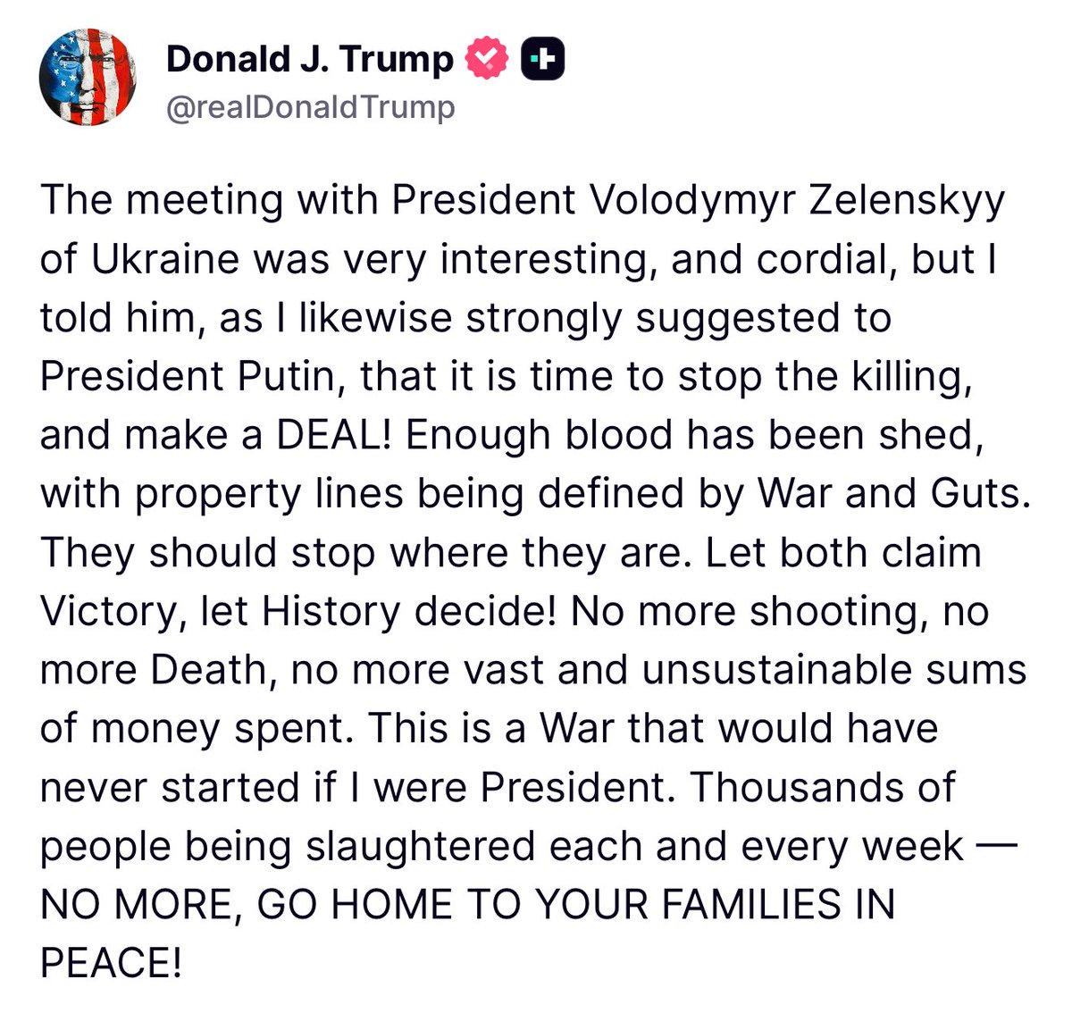 Trump: The meeting with President Volodymyr Zelenskyy of Ukraine was very interesting, and cordial, but l told him, as I likewise strongly suggested to President Putin, that it is time to stop the killing, and make a DEAL! Enough blood has been shed, with property lines being defined by War and Guts.
They should stop where they are. Let both claim Victory, let History decide! No more shooting, no more Death, no more vast and unsustainable sums of money spent. This is a War that would have never started if I were President.