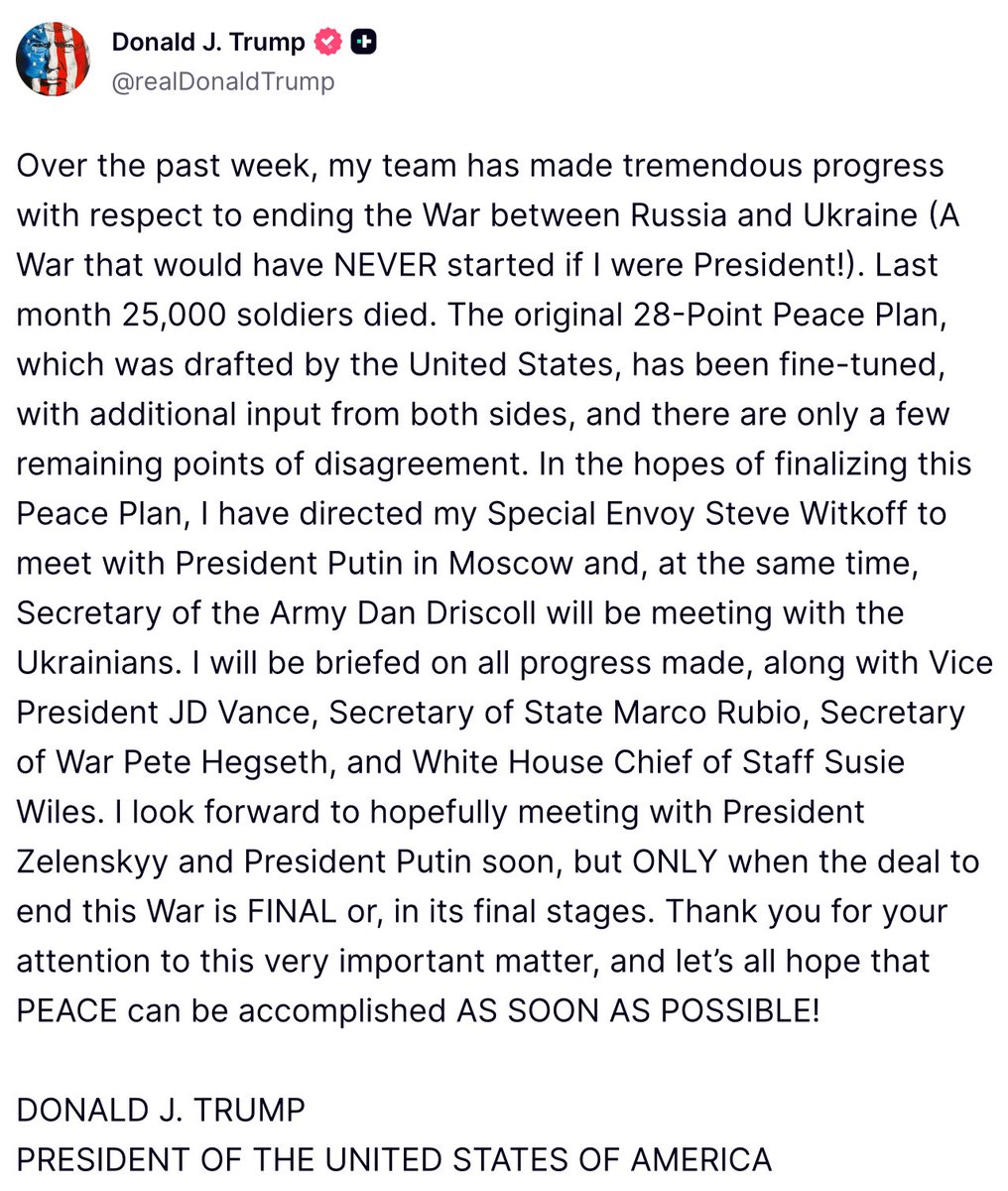 Trump: Over the past week, my team has made tremendous progress with respect to ending the War between Russia and Ukraine. The original 28-Point Peace Plan, which was drafted by the United States, has been fine-tuned, with additional input from both sides, and there are only a few remaining points of disagreement. In the hopes of finalizing this Peace Plan, I have directed my Special Envoy Steve Witkoff to meet with President Putin in Moscow and, at the same time, Secretary of the Army Dan Driscoll will be meeting with the Ukrainians. I look forward to hopefully meeting with President Zelenskyy and President Putin soon, but ONLY when the deal to end this War is FINAL or, in its final stages